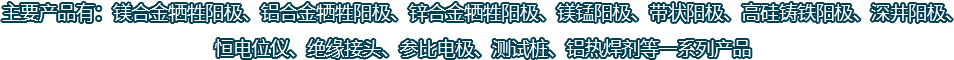 主要產(chǎn)品有：鎂合金犧牲陽(yáng)極、鋁合金犧牲陽(yáng)極、鋅合金犧牲陽(yáng)極、鎂錳陽(yáng)極、帶狀陽(yáng)極、高硅鑄鐵陽(yáng)極、深井陽(yáng)極、恒電位儀、絕緣接頭、參比電極、測(cè)試樁、鋁熱焊劑等一系列產(chǎn)品